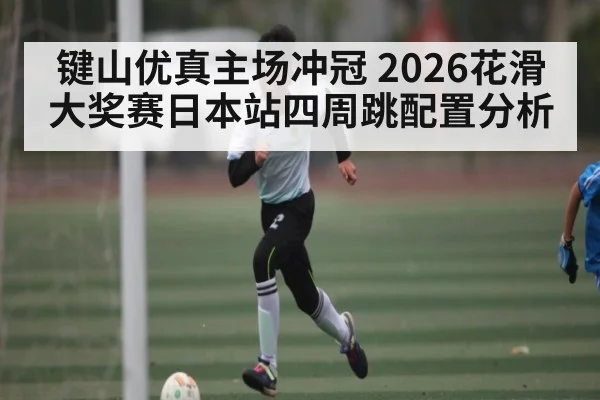 键山优真主场冲冠 2026花滑大奖赛日本站四周跳配置分析（CS:GO）