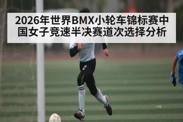 2026年世界BMX小轮车锦标赛中国女子竞速半决赛道次选择分析（CS:GO）